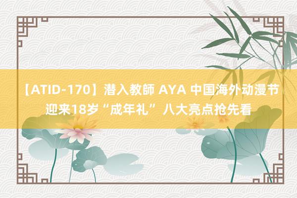 【ATID-170】潜入教師 AYA 中国海外动漫节迎来18岁“成年礼” 八大亮点抢先看