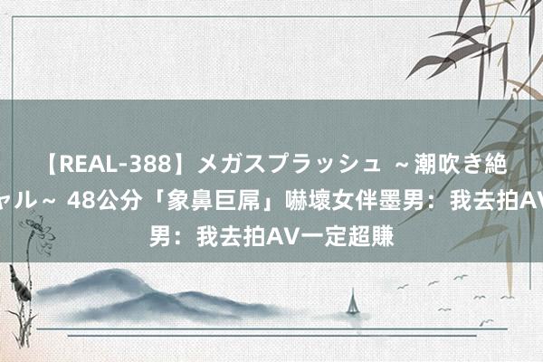 【REAL-388】メガスプラッシュ ～潮吹き絶頂スペシャル～ 48公分「象鼻巨屌」嚇壞女伴　墨男：我去拍AV一定超賺