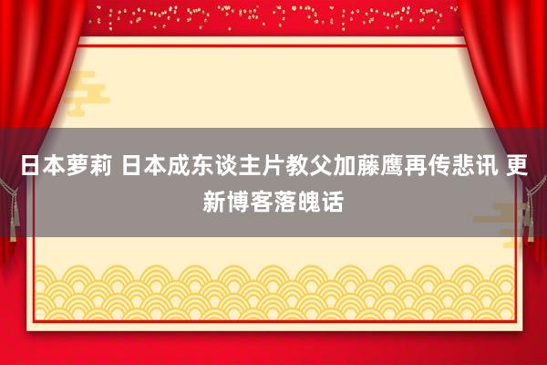 日本萝莉 日本成东谈主片教父加藤鹰再传悲讯 更新博客落魄话