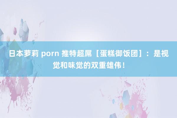 日本萝莉 porn 推特超屌［蛋糕御饭团］：是视觉和味觉的双重雄伟！