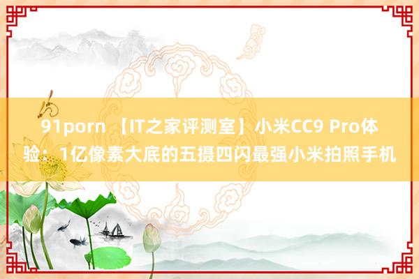 91porn 【IT之家评测室】小米CC9 Pro体验：1亿像素大底的五摄四闪最强小米拍照手机