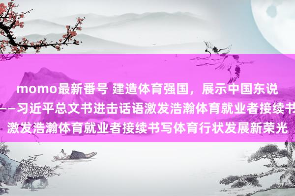 momo最新番号 建造体育强国，展示中国东说念主民的志气锐气底气——习近平总文书进击话语激发浩瀚体育就业者接续书写体育行状发展新荣光