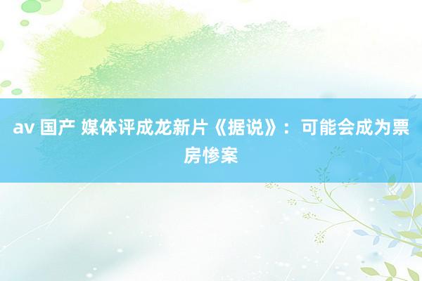 av 国产 媒体评成龙新片《据说》：可能会成为票房惨案