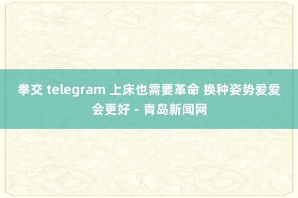 拳交 telegram 上床也需要革命 换种姿势爱爱会更好－青岛新闻网