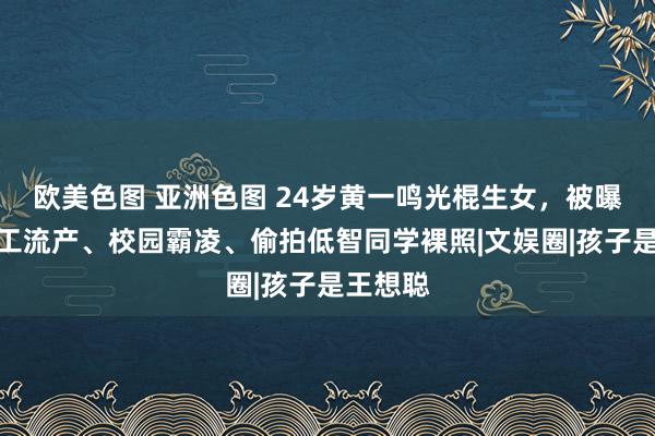 欧美色图 亚洲色图 24岁黄一鸣光棍生女，被曝初中人工流产、校园霸凌、偷拍低智同学裸照|文娱圈|孩子是王想聪