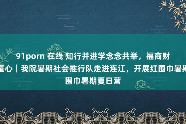 91porn 在线 知行并进学念念共举，福商财会情暖童心｜我院暑期社会推行队走进连江，开展红围巾暑期夏日营