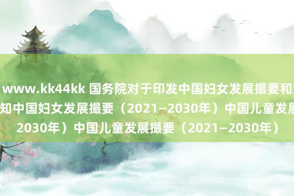 www.kk44kk 国务院对于印发中国妇女发展撮要和中国儿童发展撮要的见知　　中国妇女发展撮要（2021—2030年）　　中国儿童发展撮要（2021—2030年）