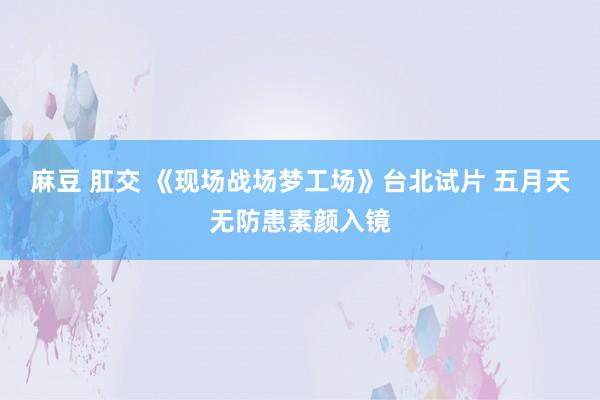 麻豆 肛交 《现场战场梦工场》台北试片 五月天无防患素颜入镜