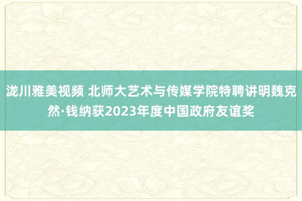 泷川雅美视频 北师大艺术与传媒学院特聘讲明魏克然·钱纳获2023年度中国政府友谊奖