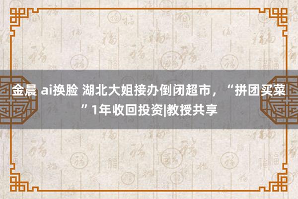 金晨 ai换脸 湖北大姐接办倒闭超市，“拼团买菜”1年收回投资|教授共享