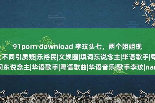 91porn download 李玟头七，两个姐姐现身殡仪馆，大姐二姐响应大不同引质疑|乐裕民|文娱圈|填词东说念主|华语歌手|粤语歌曲|华语音乐|歌手李玟|nancy