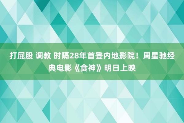 打屁股 调教 时隔28年首登内地影院！周星驰经典电影《食神》明日上映