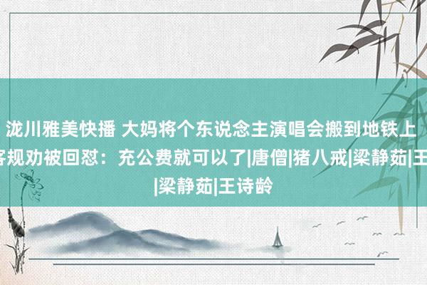 泷川雅美快播 大妈将个东说念主演唱会搬到地铁上   乘客规劝被回怼：充公费就可以了|唐僧|猪八戒|梁静茹|王诗龄