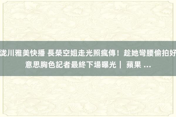 泷川雅美快播 長榮空姐走光照瘋傳！趁她彎腰偷拍好意思胸色記者最終下場曝光｜ 蘋果 ...