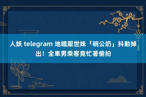 人妖 telegram 地鐵厭世妹「碗公奶」抖動掉出！全車男乘客竟忙著偷拍