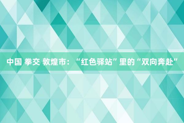 中国 拳交 敦煌市：“红色驿站”里的“双向奔赴”