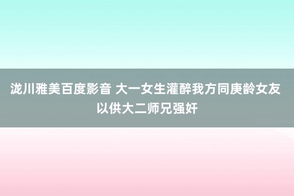 泷川雅美百度影音 大一女生灌醉我方同庚龄女友 以供大二师兄强奸