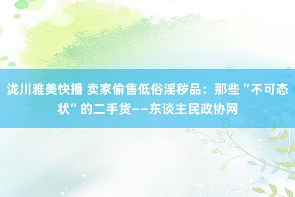 泷川雅美快播 卖家偷售低俗淫秽品：那些“不可态状”的二手货——东谈主民政协网