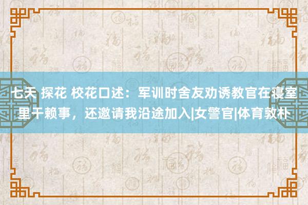 七天 探花 校花口述：军训时舍友劝诱教官在寝室里干赖事，还邀请我沿途加入|女警官|体育敦朴