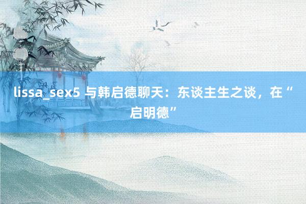 lissa_sex5 与韩启德聊天：东谈主生之谈，在“启明德”