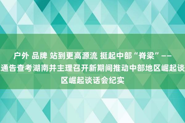 户外 品牌 站到更高源流 挺起中部“脊梁”——习近平总通告查考湖南并主理召开新期间推动中部地区崛起谈话会纪实