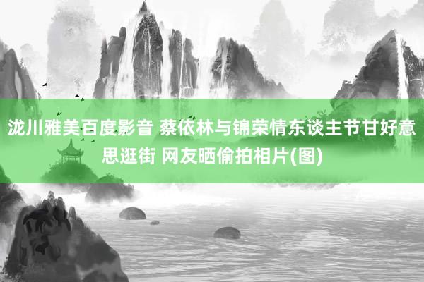 泷川雅美百度影音 蔡依林与锦荣情东谈主节甘好意思逛街 网友晒偷拍相片(图)