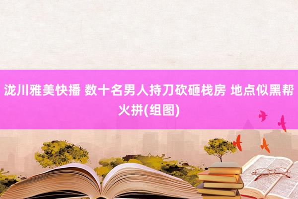 泷川雅美快播 数十名男人持刀砍砸栈房 地点似黑帮火拼(组图)