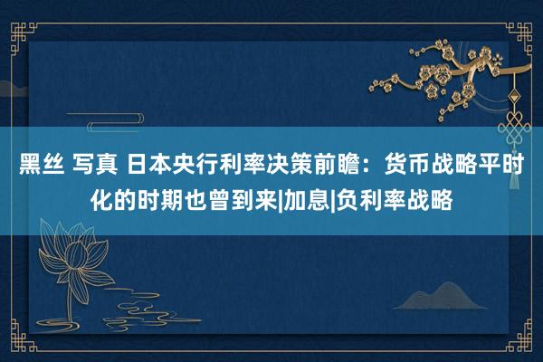 黑丝 写真 日本央行利率决策前瞻：货币战略平时化的时期也曾到来|加息|负利率战略