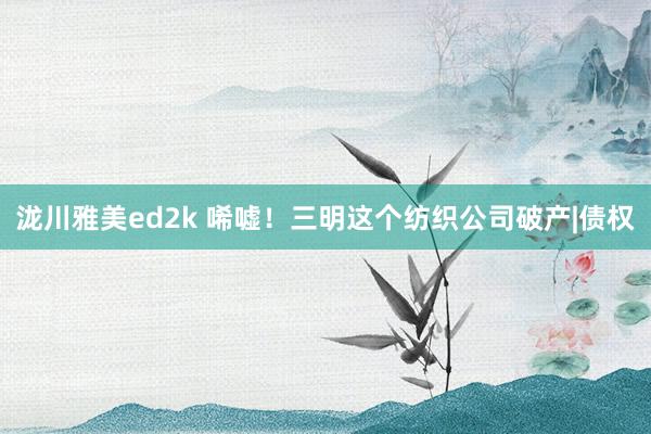 泷川雅美ed2k 唏嘘！三明这个纺织公司破产|债权