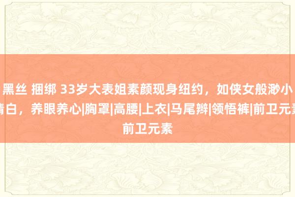 黑丝 捆绑 33岁大表姐素颜现身纽约，如侠女般渺小清白，养眼养心|胸罩|高腰|上衣|马尾辫|领悟裤|前卫元素