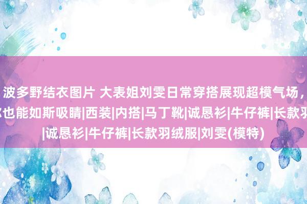 波多野结衣图片 大表姐刘雯日常穿搭展现超模气场，学会3大规章，你也能如斯吸睛|西装|内搭|马丁靴|诚恳衫|牛仔裤|长款羽绒服|刘雯(模特)