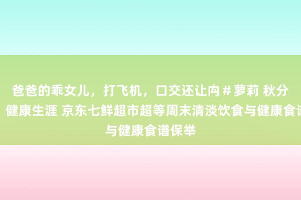 爸爸的乖女儿，打飞机，口交还让禸＃萝莉 秋分养生、健康生涯 京东七鲜超市超等周末清淡饮食与健康食谱保举