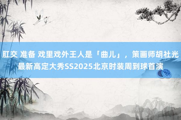 肛交 准备 戏里戏外王人是「曲儿」，策画师胡社光最新高定大秀SS2025北京时装周到球首演