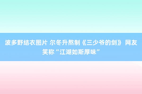 波多野结衣图片 尔冬升熬制《三少爷的剑》 网友笑称“江湖如斯厚味”