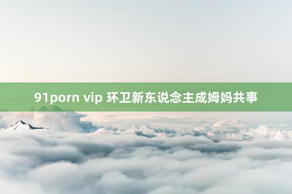 91porn vip 环卫新东说念主成姆妈共事