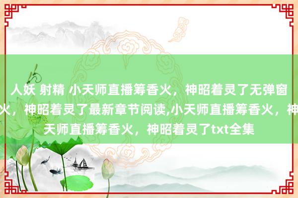 人妖 射精 小天师直播筹香火，神昭着灵了无弹窗，小天师直播筹香火，神昭着灵了最新章节阅读，小天师直播筹香火，神昭着灵了txt全集