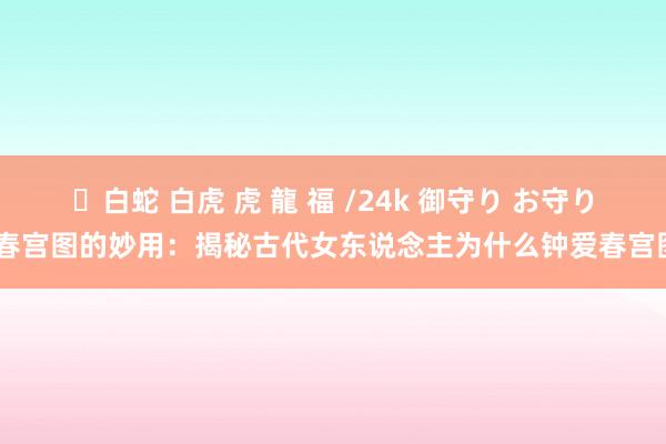 ✨白蛇 白虎 虎 龍 福 /24k 御守り お守り 春宫图的妙用：揭秘古代女东说念主为什么钟爱春宫图