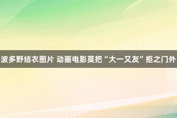 波多野结衣图片 动画电影莫把“大一又友”拒之门外