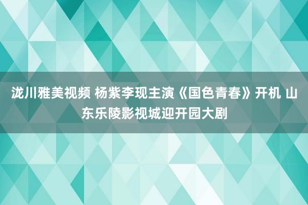 泷川雅美视频 杨紫李现主演《国色青春》开机 山东乐陵影视城迎开园大剧