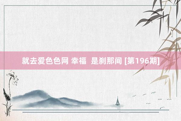 就去爱色色网 幸福  是刹那间 [第196期]