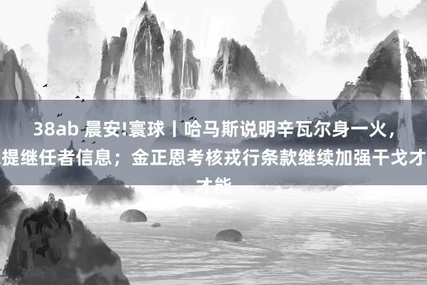 38ab 晨安!寰球丨哈马斯说明辛瓦尔身一火，未提继任者信息；金正恩考核戎行条款继续加强干戈才能