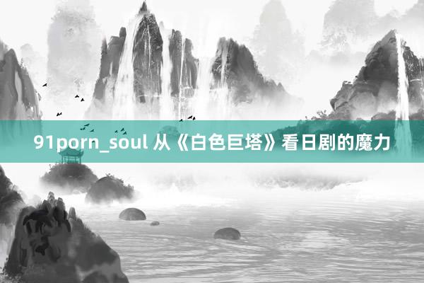 91porn_soul 从《白色巨塔》看日剧的魔力