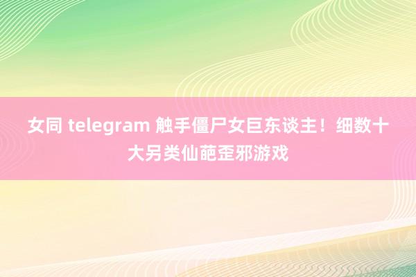 女同 telegram 触手僵尸女巨东谈主！细数十大另类仙葩歪邪游戏