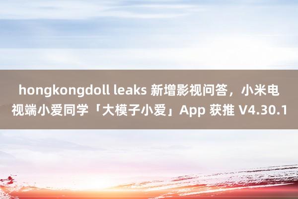 hongkongdoll leaks 新增影视问答，小米电视端小爱同学「大模子小爱」App 获推 V4.30.1