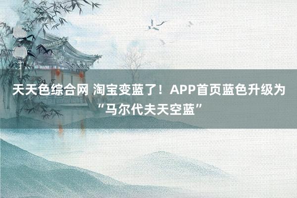 天天色综合网 淘宝变蓝了！APP首页蓝色升级为“马尔代夫天空蓝”