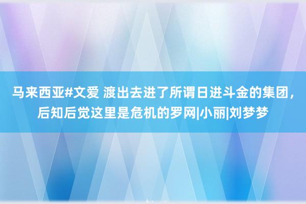 马来西亚#文爱 渡出去进了所谓日进斗金的集团，后知后觉这里是危机的罗网|小丽|刘梦梦