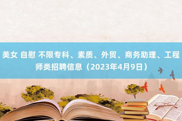 美女 自慰 不限专科、素质、外贸、商务助理、工程师类招聘信息（2023年4月9日）