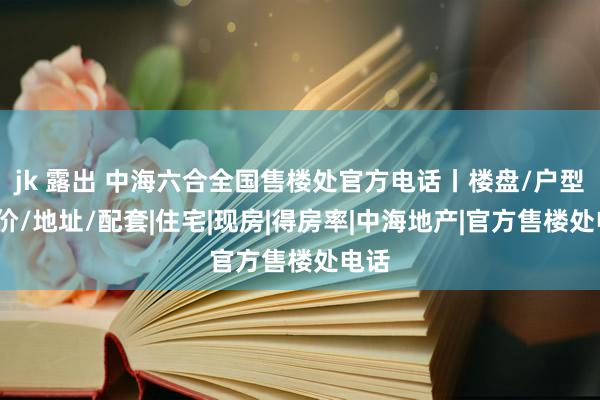 jk 露出 中海六合全国售楼处官方电话丨楼盘/户型/房价/地址/配套|住宅|现房|得房率|中海地产|官方售楼处电话