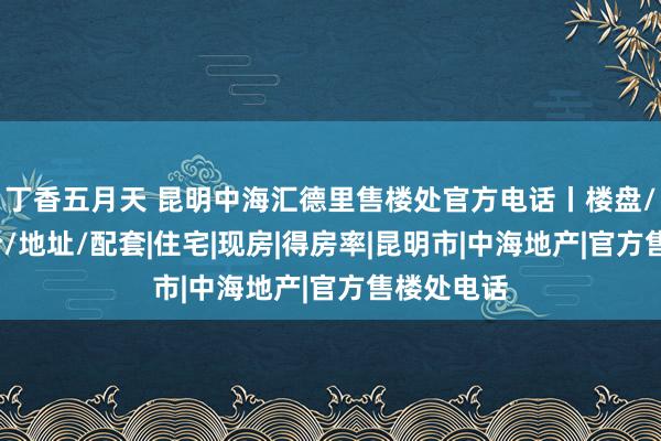 丁香五月天 昆明中海汇德里售楼处官方电话丨楼盘/户型/房价/地址/配套|住宅|现房|得房率|昆明市|中海地产|官方售楼处电话