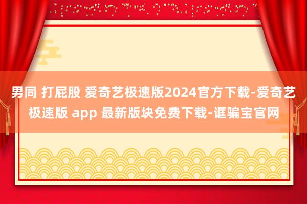 男同 打屁股 爱奇艺极速版2024官方下载-爱奇艺极速版 app 最新版块免费下载-诓骗宝官网